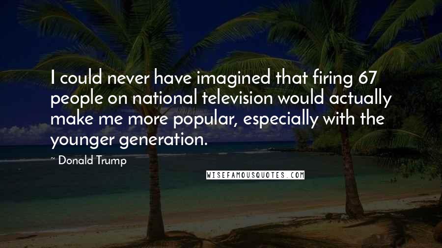 Donald Trump Quotes: I could never have imagined that firing 67 people on national television would actually make me more popular, especially with the younger generation.