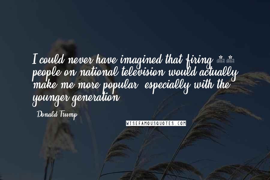Donald Trump Quotes: I could never have imagined that firing 67 people on national television would actually make me more popular, especially with the younger generation.