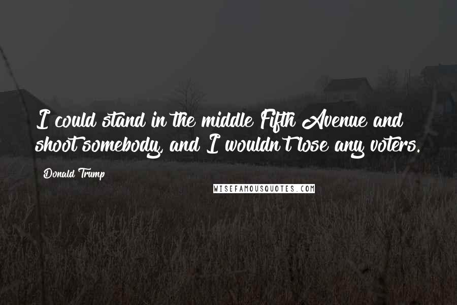 Donald Trump Quotes: I could stand in the middle Fifth Avenue and shoot somebody, and I wouldn't lose any voters.