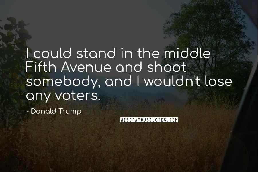 Donald Trump Quotes: I could stand in the middle Fifth Avenue and shoot somebody, and I wouldn't lose any voters.