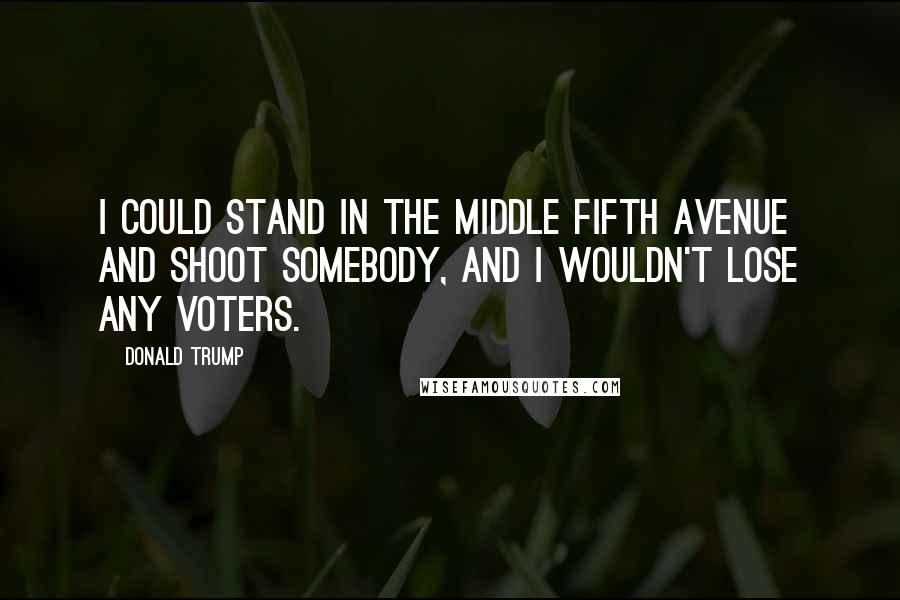Donald Trump Quotes: I could stand in the middle Fifth Avenue and shoot somebody, and I wouldn't lose any voters.