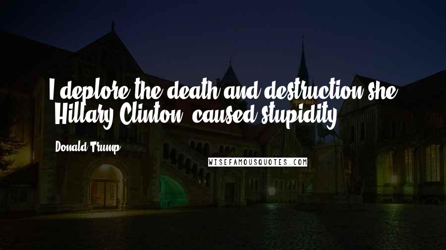 Donald Trump Quotes: I deplore the death and destruction she [Hillary Clinton] caused-stupidity.