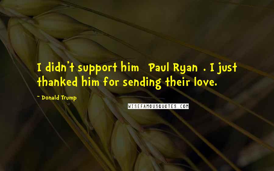 Donald Trump Quotes: I didn't support him [Paul Ryan]. I just thanked him for sending their love.