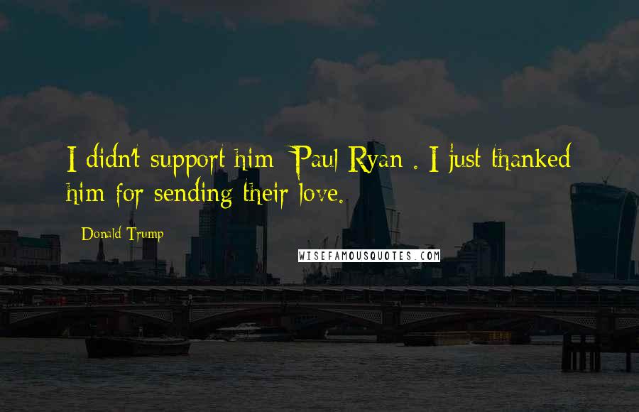 Donald Trump Quotes: I didn't support him [Paul Ryan]. I just thanked him for sending their love.