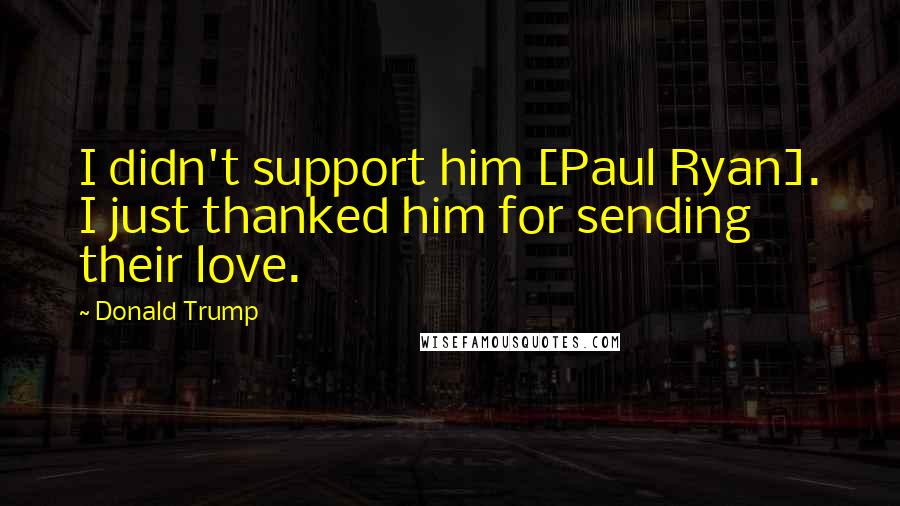 Donald Trump Quotes: I didn't support him [Paul Ryan]. I just thanked him for sending their love.