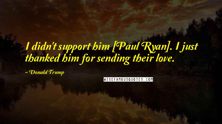 Donald Trump Quotes: I didn't support him [Paul Ryan]. I just thanked him for sending their love.