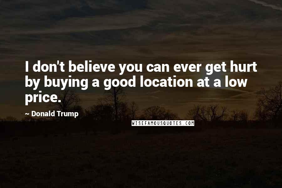 Donald Trump Quotes: I don't believe you can ever get hurt by buying a good location at a low price.