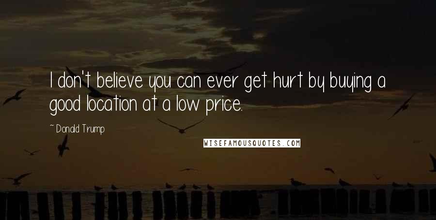Donald Trump Quotes: I don't believe you can ever get hurt by buying a good location at a low price.