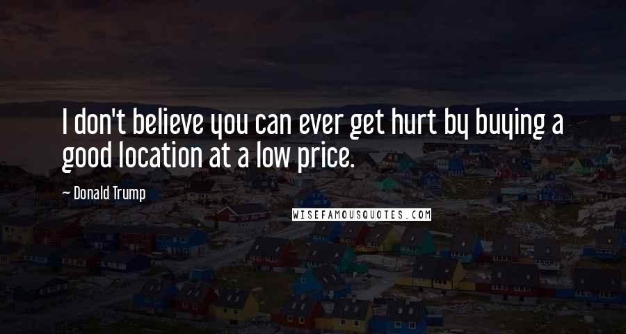 Donald Trump Quotes: I don't believe you can ever get hurt by buying a good location at a low price.