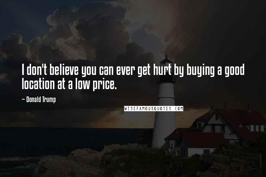 Donald Trump Quotes: I don't believe you can ever get hurt by buying a good location at a low price.
