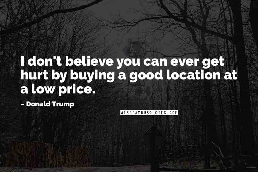 Donald Trump Quotes: I don't believe you can ever get hurt by buying a good location at a low price.