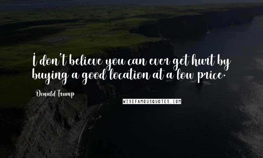 Donald Trump Quotes: I don't believe you can ever get hurt by buying a good location at a low price.