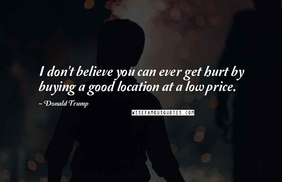 Donald Trump Quotes: I don't believe you can ever get hurt by buying a good location at a low price.