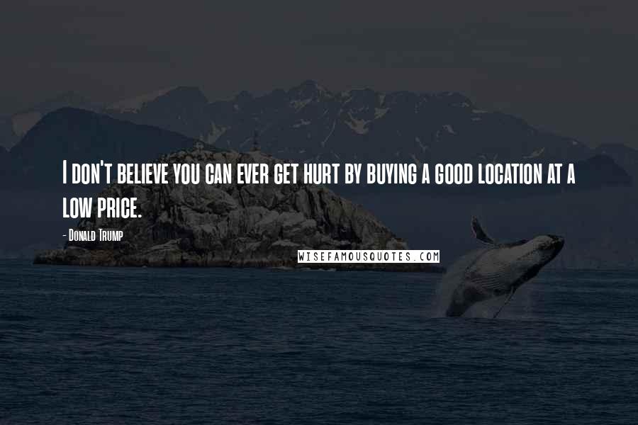 Donald Trump Quotes: I don't believe you can ever get hurt by buying a good location at a low price.