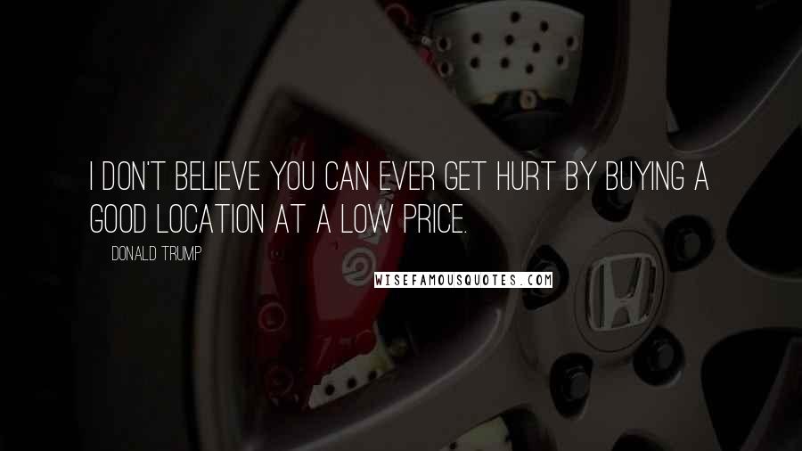 Donald Trump Quotes: I don't believe you can ever get hurt by buying a good location at a low price.