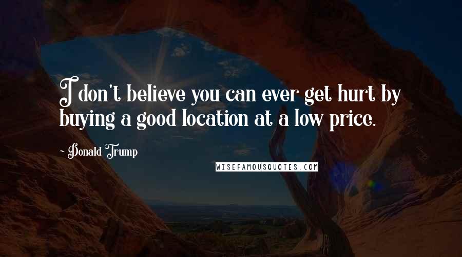 Donald Trump Quotes: I don't believe you can ever get hurt by buying a good location at a low price.