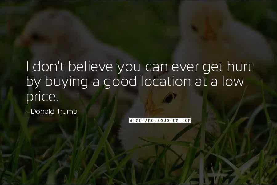 Donald Trump Quotes: I don't believe you can ever get hurt by buying a good location at a low price.