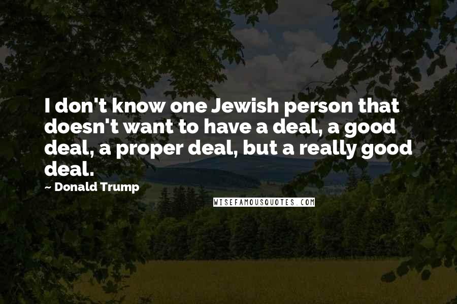 Donald Trump Quotes: I don't know one Jewish person that doesn't want to have a deal, a good deal, a proper deal, but a really good deal.