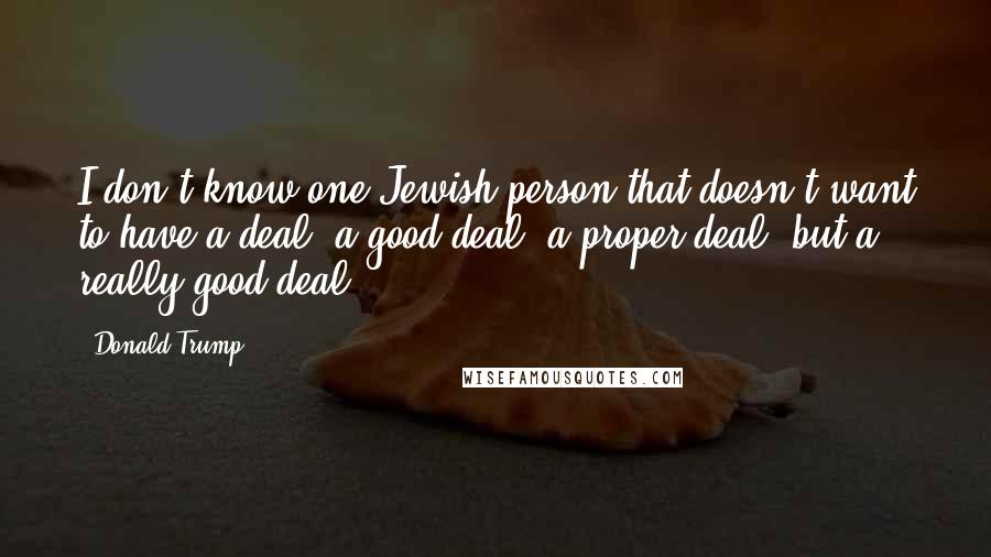 Donald Trump Quotes: I don't know one Jewish person that doesn't want to have a deal, a good deal, a proper deal, but a really good deal.