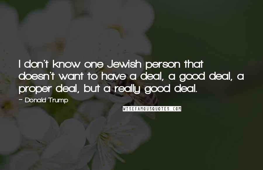 Donald Trump Quotes: I don't know one Jewish person that doesn't want to have a deal, a good deal, a proper deal, but a really good deal.