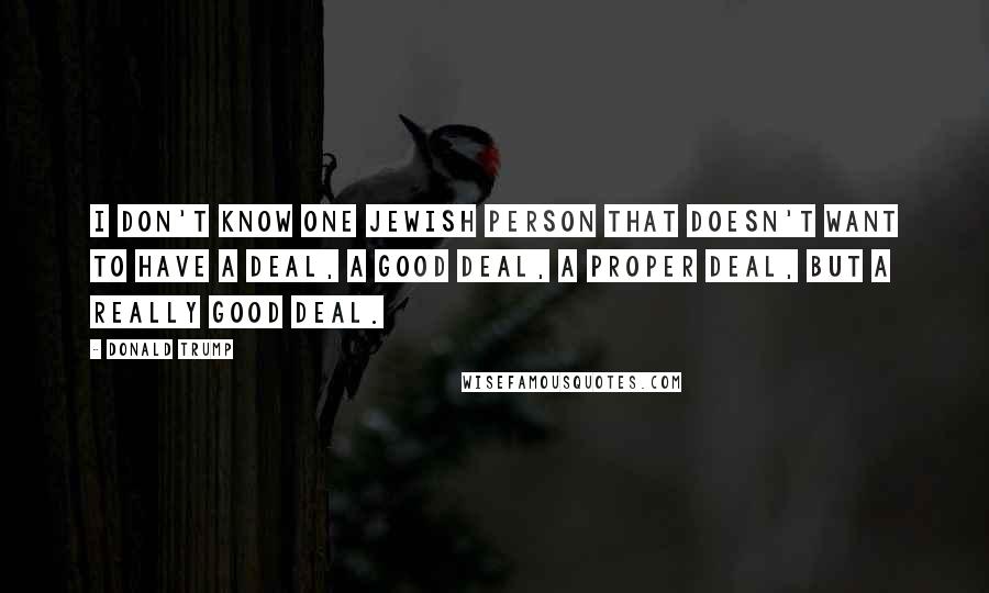 Donald Trump Quotes: I don't know one Jewish person that doesn't want to have a deal, a good deal, a proper deal, but a really good deal.