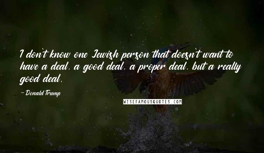 Donald Trump Quotes: I don't know one Jewish person that doesn't want to have a deal, a good deal, a proper deal, but a really good deal.