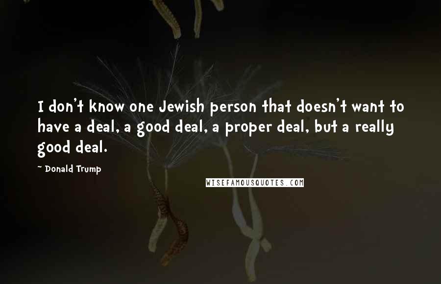 Donald Trump Quotes: I don't know one Jewish person that doesn't want to have a deal, a good deal, a proper deal, but a really good deal.