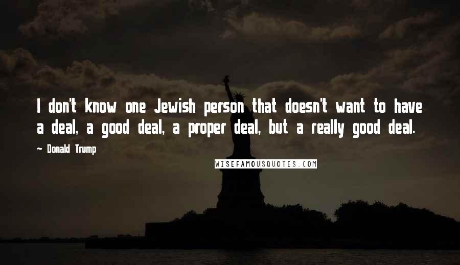 Donald Trump Quotes: I don't know one Jewish person that doesn't want to have a deal, a good deal, a proper deal, but a really good deal.