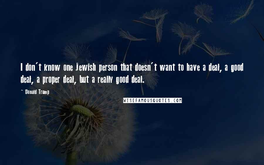 Donald Trump Quotes: I don't know one Jewish person that doesn't want to have a deal, a good deal, a proper deal, but a really good deal.