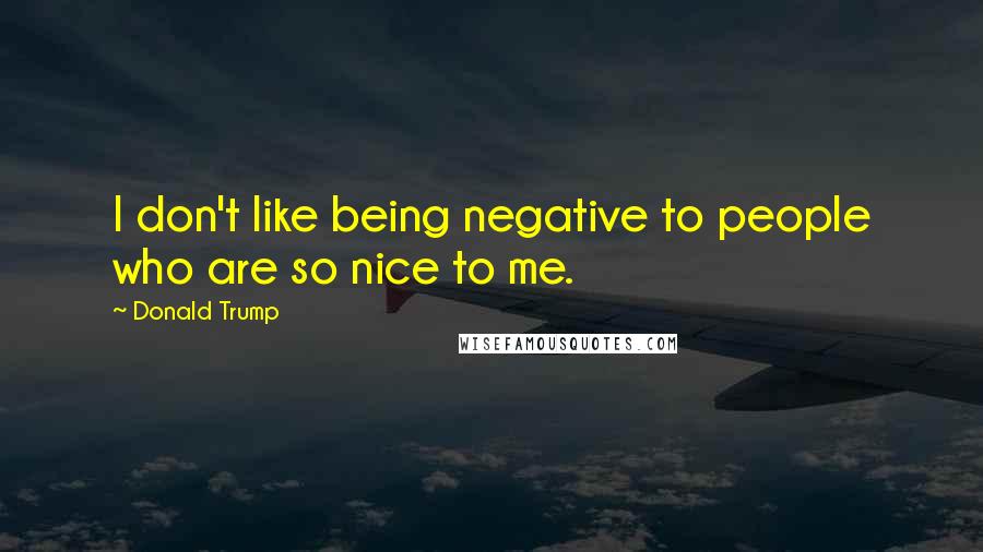 Donald Trump Quotes: I don't like being negative to people who are so nice to me.