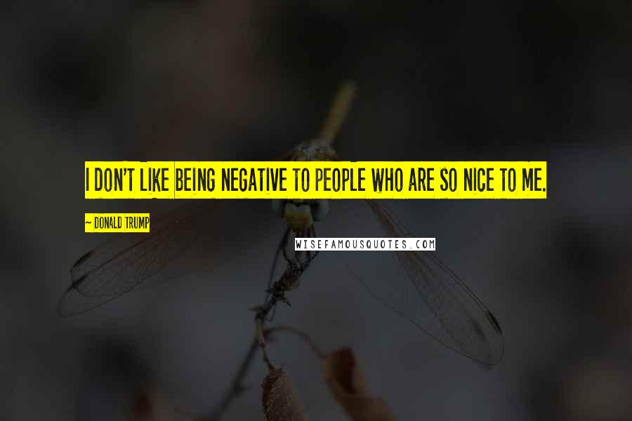 Donald Trump Quotes: I don't like being negative to people who are so nice to me.