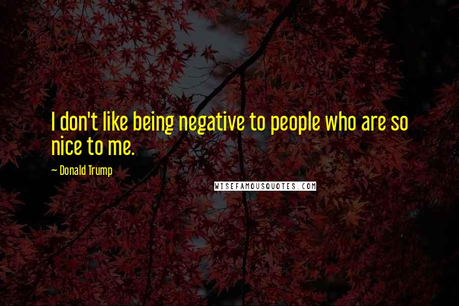 Donald Trump Quotes: I don't like being negative to people who are so nice to me.