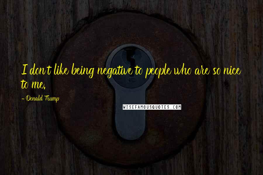 Donald Trump Quotes: I don't like being negative to people who are so nice to me.