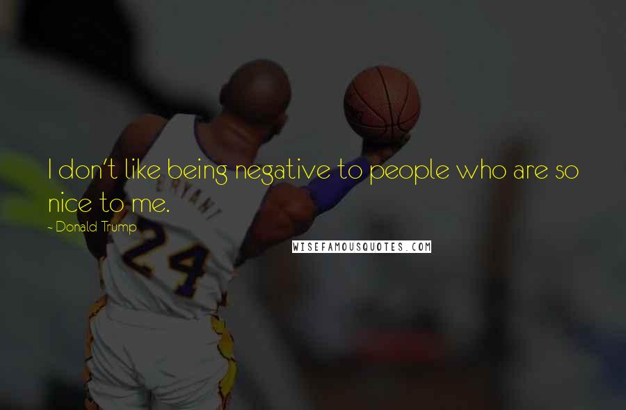 Donald Trump Quotes: I don't like being negative to people who are so nice to me.