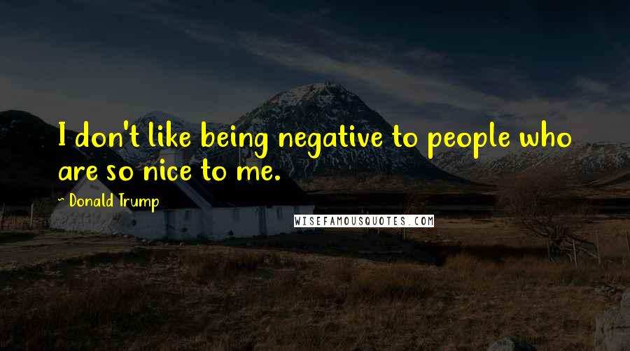 Donald Trump Quotes: I don't like being negative to people who are so nice to me.