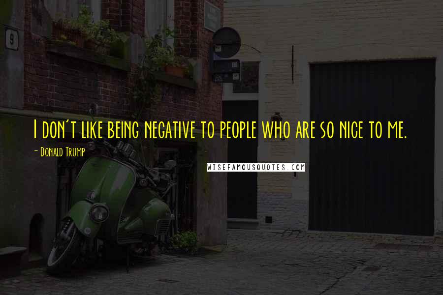 Donald Trump Quotes: I don't like being negative to people who are so nice to me.