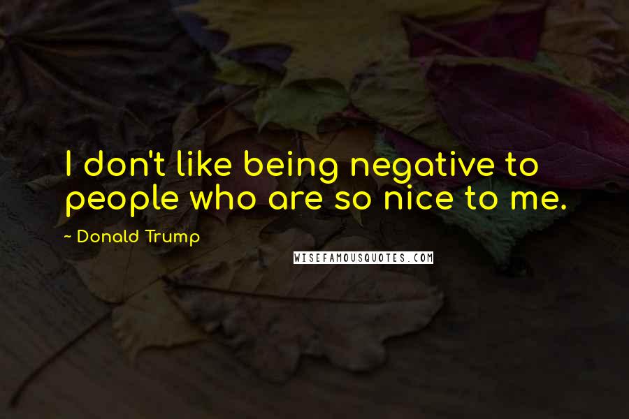 Donald Trump Quotes: I don't like being negative to people who are so nice to me.