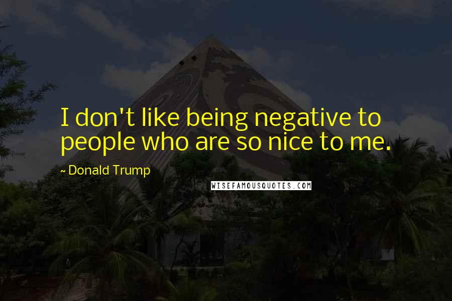 Donald Trump Quotes: I don't like being negative to people who are so nice to me.