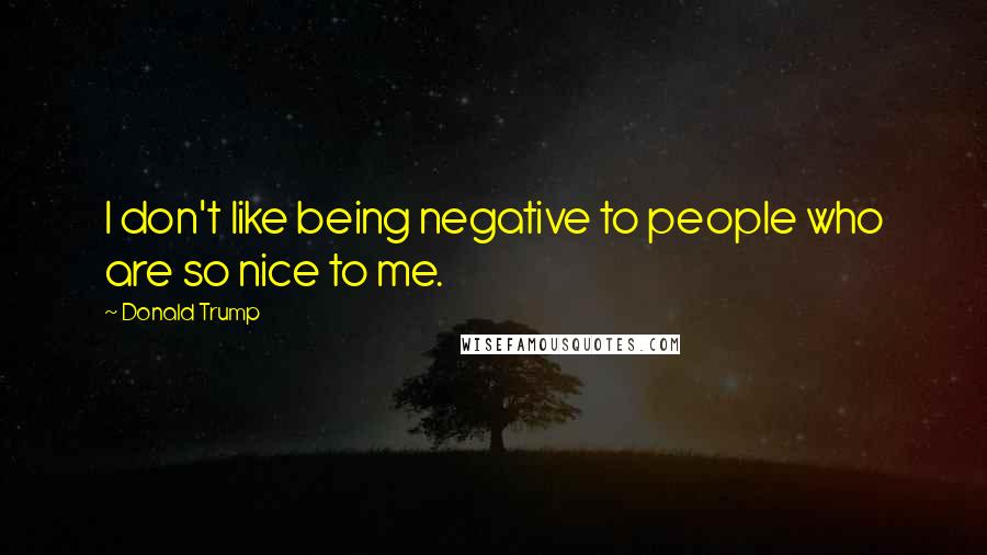 Donald Trump Quotes: I don't like being negative to people who are so nice to me.