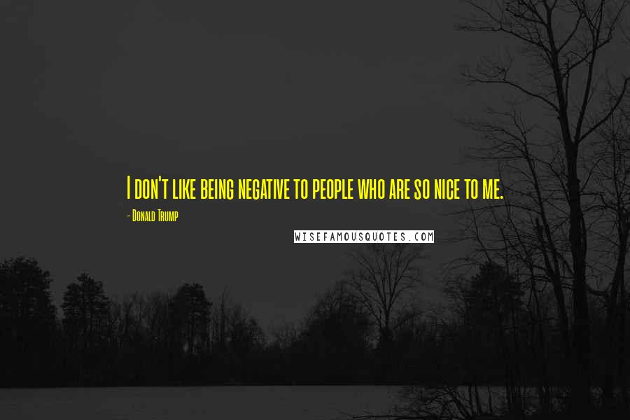 Donald Trump Quotes: I don't like being negative to people who are so nice to me.