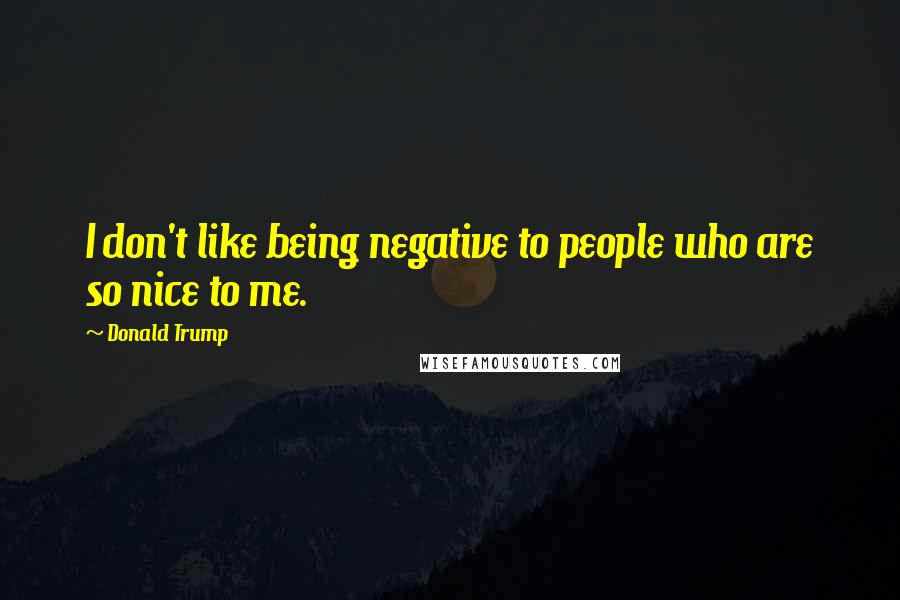 Donald Trump Quotes: I don't like being negative to people who are so nice to me.