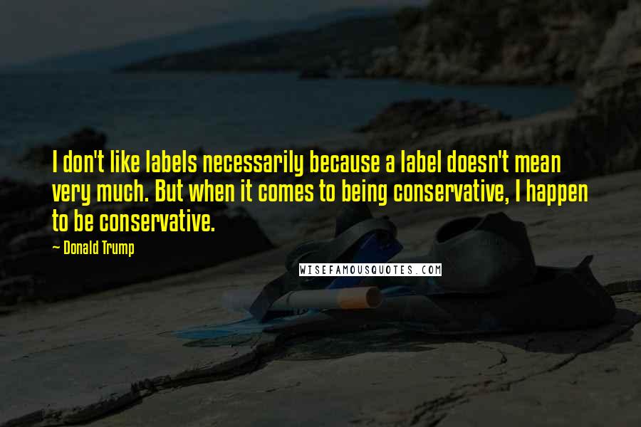 Donald Trump Quotes: I don't like labels necessarily because a label doesn't mean very much. But when it comes to being conservative, I happen to be conservative.