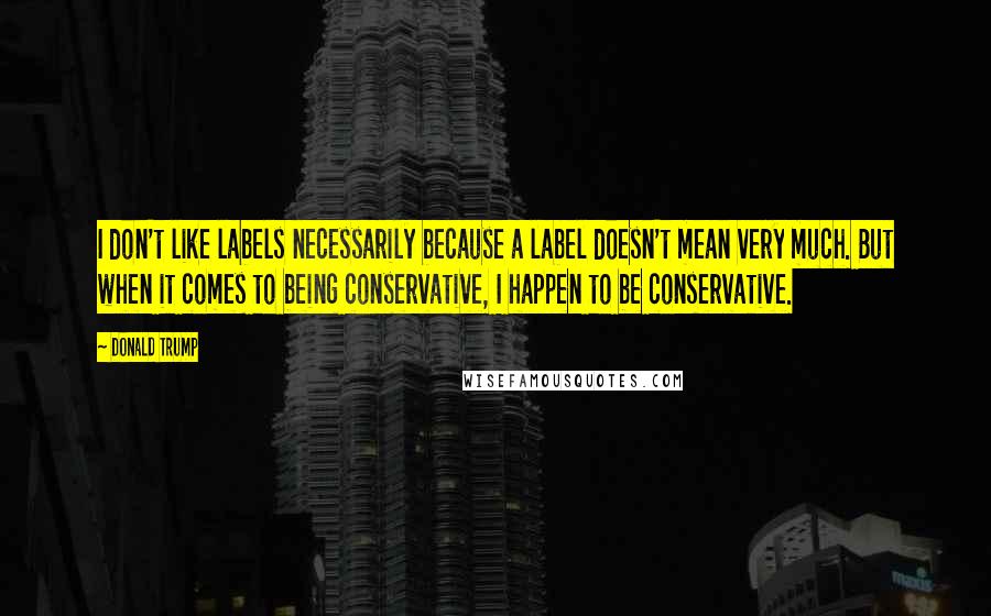 Donald Trump Quotes: I don't like labels necessarily because a label doesn't mean very much. But when it comes to being conservative, I happen to be conservative.