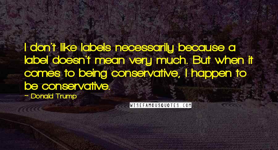 Donald Trump Quotes: I don't like labels necessarily because a label doesn't mean very much. But when it comes to being conservative, I happen to be conservative.