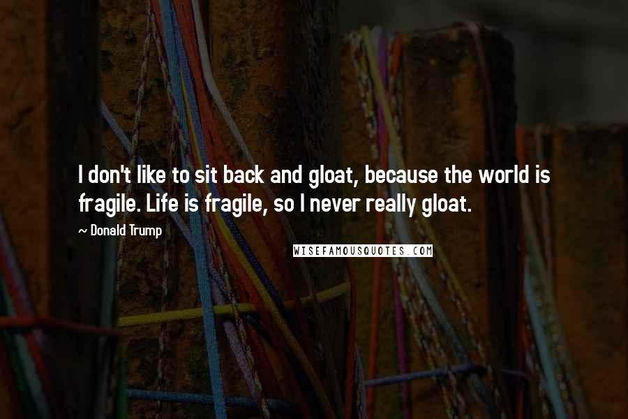 Donald Trump Quotes: I don't like to sit back and gloat, because the world is fragile. Life is fragile, so I never really gloat.