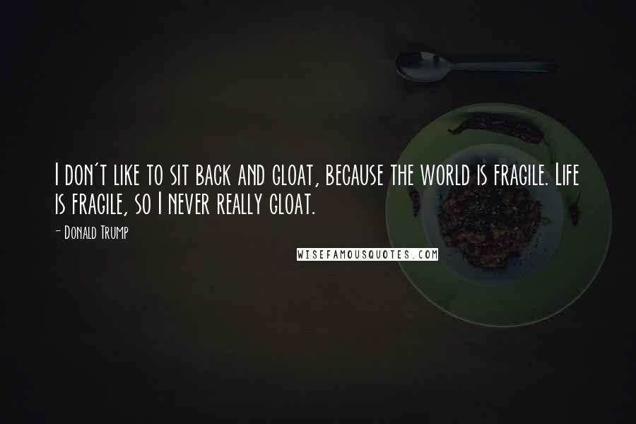 Donald Trump Quotes: I don't like to sit back and gloat, because the world is fragile. Life is fragile, so I never really gloat.