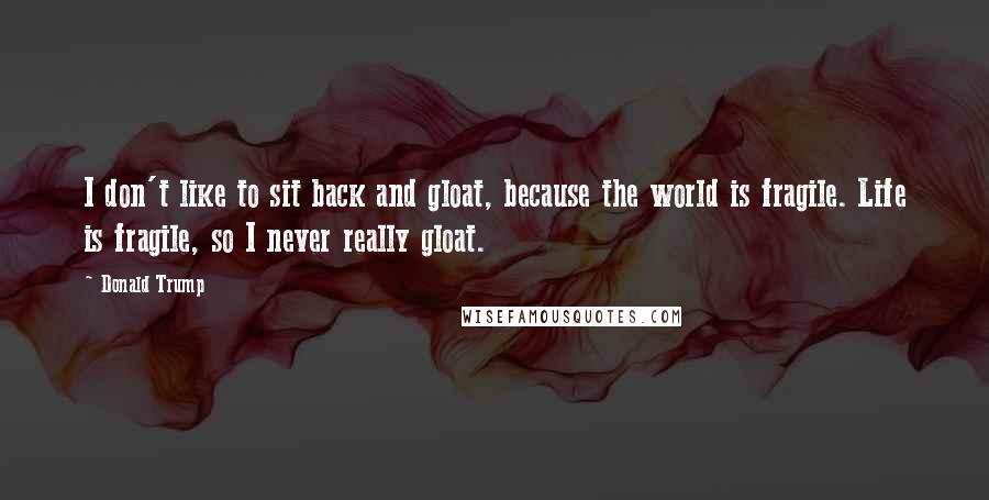 Donald Trump Quotes: I don't like to sit back and gloat, because the world is fragile. Life is fragile, so I never really gloat.