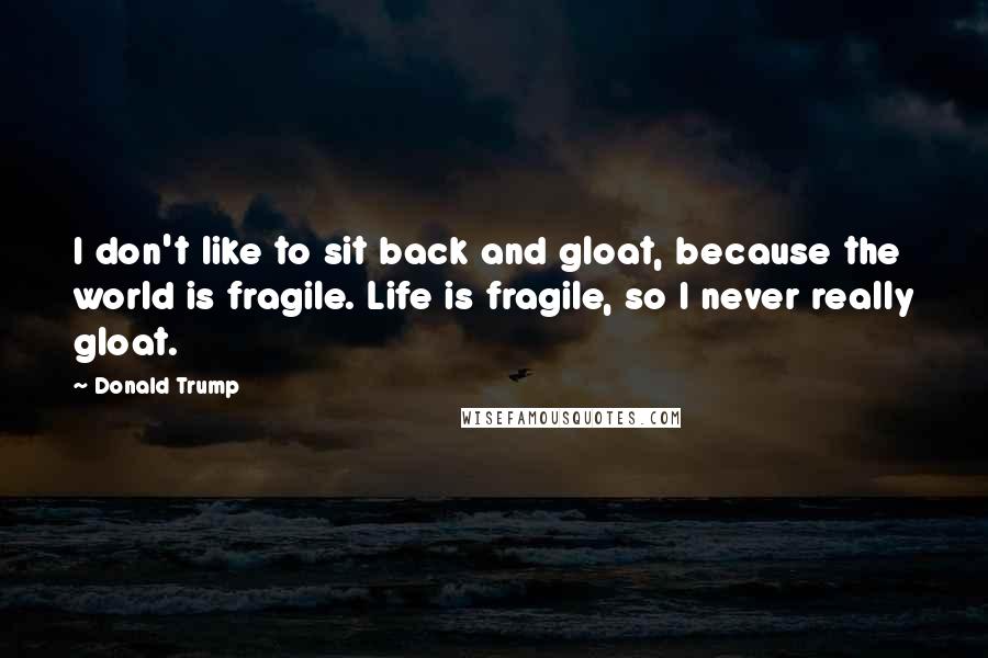 Donald Trump Quotes: I don't like to sit back and gloat, because the world is fragile. Life is fragile, so I never really gloat.