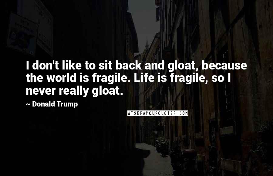 Donald Trump Quotes: I don't like to sit back and gloat, because the world is fragile. Life is fragile, so I never really gloat.