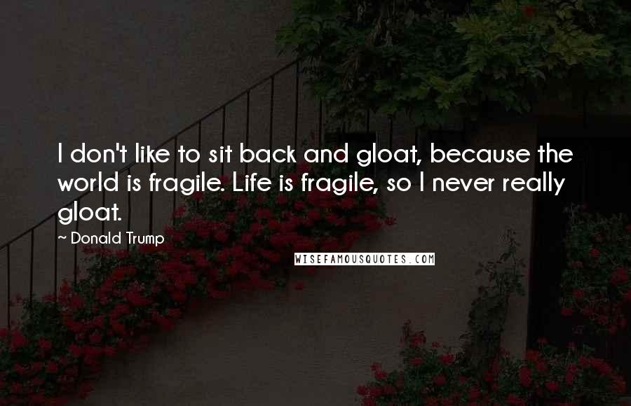 Donald Trump Quotes: I don't like to sit back and gloat, because the world is fragile. Life is fragile, so I never really gloat.